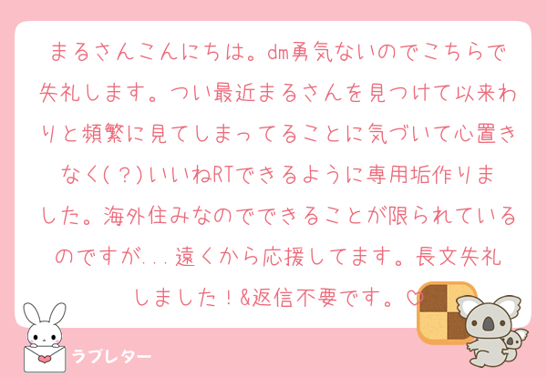 まるさんこんにちは。dm勇気ないのでこちらで失礼します。つい最近まるさんを見つけて以来わりと頻繁に見てしまってることに気づいて心置きなく(？)いいねRTできるように専用垢作りました。海外住みなのでできることが限られているのですが...遠くから応援してます。長文失礼しました！&返信不要です。
