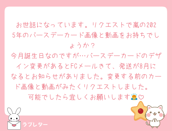お世話になっています。リクエストで嵐の2025年のバースデーカード画像と動画をお持ちでしょうか？
今月誕生日なのですが…バースデーカードのデザイン変更があるとFCメールきて、発送が8月になるとお知らせがありました。変更する前のカード画像と動画がみたくリクエストしました。
可能でしたら宜しくお願いします🙇