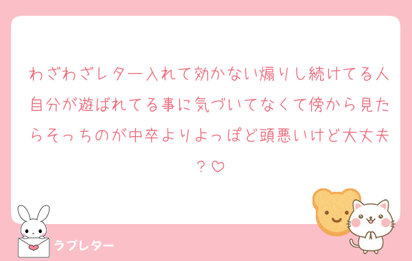 わざわざレター入れて効かない煽りし続けてる人自分が遊ばれてる事に気づいてなくて傍から見たらそっちのが中卒よりよっぽど頭悪いけど大丈夫？