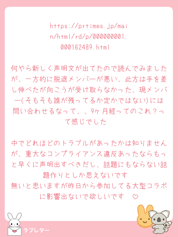 https://prtimes.jp/main/html/rd/p/000000001.000162489.html

何やら新しく声明文が出てたので読んでみましたが、一方的に脱退メンバーが悪い、此方は手を差し伸べたが向こうが受け取らなかった、現メンバー(そもそも誰が残ってるか定かではない)には問い合わせるなって、、9ヶ月経ってのこれ？って感じでした

中でどれほどのトラブルがあったかは知りませんが、重大なコンプライアンス違反あったならもっと早くに声明出すべきだし、話題にもならない話題作りとしか思えないです
無いと思いますが昨日から参加してる大型コラボに影響出ないで欲しいです🥺