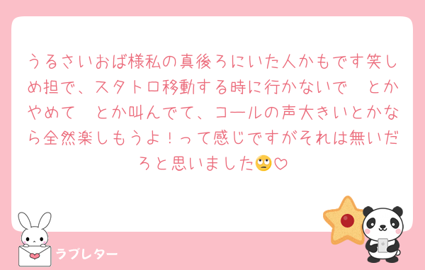うるさいおば様私の真後ろにいた人かもです笑しめ担で、スタトロ移動する時に行かないで〜とかやめて〜とか叫んでて、コールの声大きいとかなら全然楽しもうよ！って感じですがそれは無いだろと思いました🙄