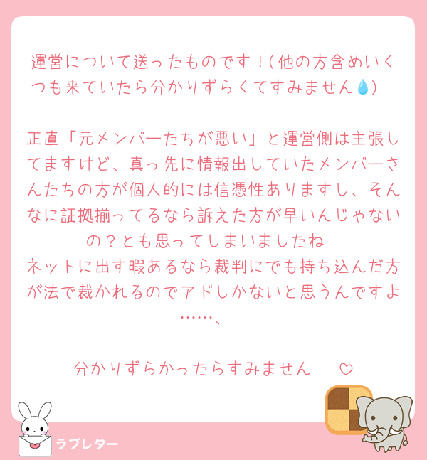 運営について送ったものです！(他の方含めいくつも来ていたら分かりずらくてすみません💧)

正直「元メンバーたちが悪い」と運営側は主張してますけど、真っ先に情報出していたメンバーさんたちの方が個人的には信憑性ありますし、そんなに証拠揃ってるなら訴えた方が早いんじゃないの？とも思ってしまいましたね
ネットに出す暇あるなら裁判にでも持ち込んだ方が法で裁かれるのでアドしかないと思うんですよ……、

分かりずらかったらすみません‼️‼️‼️