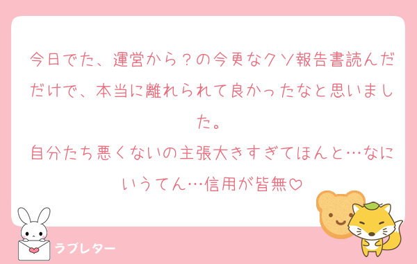 今日でた、運営から？の今更なクソ報告書読んだだけで、本当に離れられて良かったなと思いました。
自分たち悪くないの主張大きすぎてほんと…なにいうてん…信用が皆無