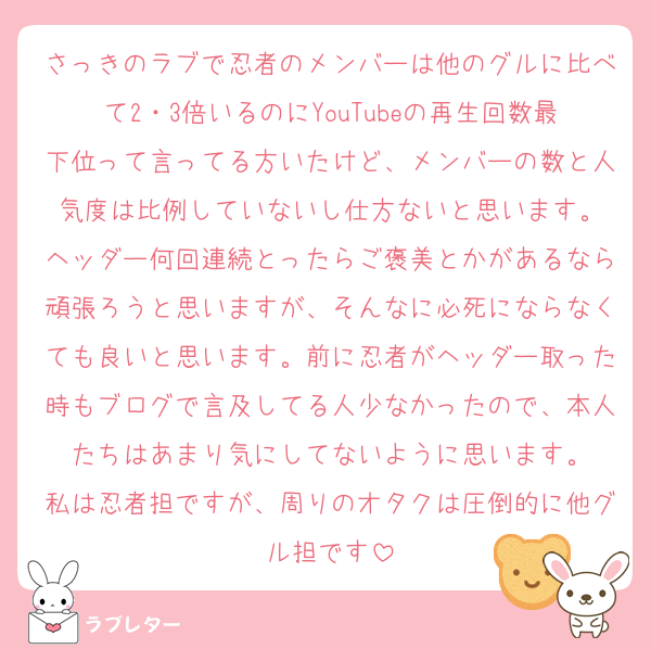 さっきのラブで忍者のメンバーは他のグルに比べて2・3倍いるのにYouTubeの再生回数最下位って言ってる方いたけど、メンバーの数と人気度は比例していないし仕方ないと思います。
ヘッダー何回連続とったらご褒美とかがあるなら頑張ろうと思いますが、そんなに必死にならなくても良いと思います。前に忍者がヘッダー取った時もブログで言及してる人少なかったので、本人たちはあまり気にしてないように思います。
私は忍者担ですが、周りのオタクは圧倒的に他グル担です