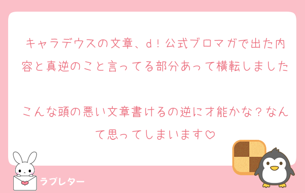 キャラデウスの文章、d！公式ブロマガで出た内容と真逆のこと言ってる部分あって横転しました♡
こんな頭の悪い文章書けるの逆に才能かな？なんて思ってしまいます