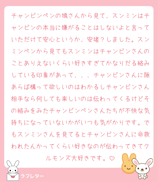 チャンビンペンの鳩さんから見て、スンミンはチャンビンの本当に嫌がることはしないよと言っていただけて安心というか、安堵？しました。スンミンペンから見てもスンミンはチャンビンさんのことありえないくらい好きすぎてかなりだる絡みしている印象があって、、、チャンビンさんに隙あらば構って欲しいのはわかるしチャンビンさん相手なら何しても楽しいのは伝わってくるけどその絡みをみたチャンビンペンさんたちが不快な気持ちになっていないかがいつも気がかりです。でもスンミンさんを見てるとチャンビンさんに命救われたんかってくらい好きなのが伝わってきてクルモンズ大好きです。