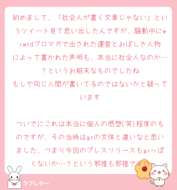 初めまして、「社会人が書く文章じゃない」というツイート見て思い出したんですが、騒動中にwrwrdブロマガで出された運営とおぼしき人物によって書かれた声明も、本当に社会人なのか…？というお粗末なものでしたね
もしや同じ人間が書いてるのではないかと疑っています

ついでにこれは本当に個人の感想(笑)程度のものですが、その当時はgrの文体と違いなと思いました、つまり今回のプレスリリースもgrっぽくないか…？という邪推も邪推です