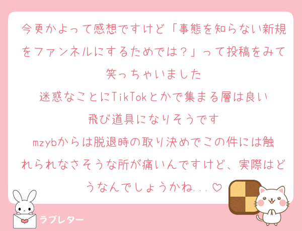 今更かよって感想ですけど「事態を知らない新規をファンネルにするためでは？」って投稿をみて笑っちゃいました
迷惑なことにTikTokとかで集まる層は良い飛び道具になりそうです
mzybからは脱退時の取り決めでこの件には触れられなさそうな所が痛いんですけど、実際はどうなんでしょうかね...