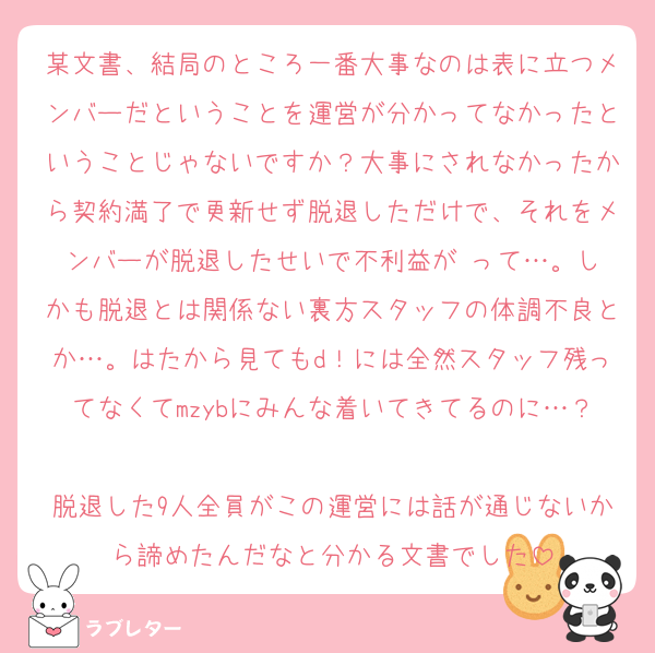 某文書、結局のところ一番大事なのは表に立つメンバーだということを運営が分かってなかったということじゃないですか？大事にされなかったから契約満了で更新せず脱退しただけで、それをメンバーが脱退したせいで不利益が‼️って…。しかも脱退とは関係ない裏方スタッフの体調不良とか…。はたから見てもd！には全然スタッフ残ってなくてmzybにみんな着いてきてるのに…？
脱退した9人全員がこの運営には話が通じないから諦めたんだなと分かる文書でした