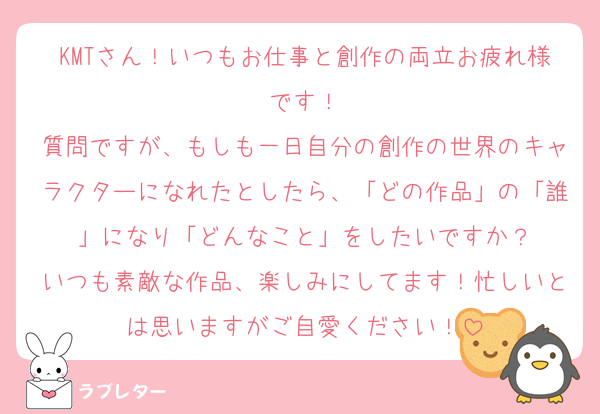 KMTさん！いつもお仕事と創作の両立お疲れ様です！
質問ですが、もしも一日自分の創作の世界のキャラクターになれたとしたら、「どの作品」の「誰」になり「どんなこと」をしたいですか？
いつも素敵な作品、楽しみにしてます！忙しいとは思いますがご自愛ください！