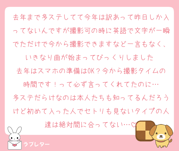 去年まで多ステしてて今年は訳あって昨日しか入ってないんですが撮影可の時に英語で文字が一瞬でただけで今から撮影できますなど一言もなく、いきなり曲が始まってびっくりしました‼️
去年はスマホの準備はOK？今から撮影タイムの時間です！って必ず言ってくれてたのに…
多ステだらけなのは本人たちも知ってるんだろうけど初めて入った人でセトリも見ないタイプの人達は絶対間に合ってない…