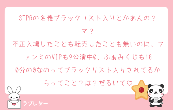 STPRの名義ブラックリスト入りとかあんの？マ？
不正入場したことも転売したことも無いのに、ファンミのVIPも9公演中0、ふぁみくじも180分の0なのってブラックリスト入りされてるからってこと？は？だるいて