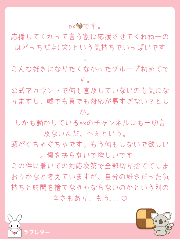 ex🐿です。
応援してくれって言う割に応援させてくれねーのはどっちだよ(笑)という気持ちでいっぱいです。
こんな好きになりたくなかったグループ初めてです。
公式アカウントで何も言及していないのも気になりますし、嘘でも真でも対応が悪すぎない？としか。
しかも動かしているexのチャンネルにも一切言及ないんだ、へぇという。
頭がぐちゃぐちゃです。もう何もしないで欲しい。傷を抉らないで欲しいです
この件に着いての対応次第で全部切り捨ててしまおうかなと考えていますが、自分の好きだった気持ちと時間を捨てなきゃならないのかという別の辛さもあり、もう...