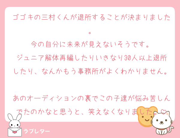 ゴゴキの三村くんが退所することが決まりました。
今の自分に未来が見えないそうです。
ジュニア解体再編したりいきなり30人以上退所したり、なんかもう事務所がよくわかりません。
あのオーディションの裏でこの子達が悩み苦しんでたのかなと思うと、笑えなくなりました。