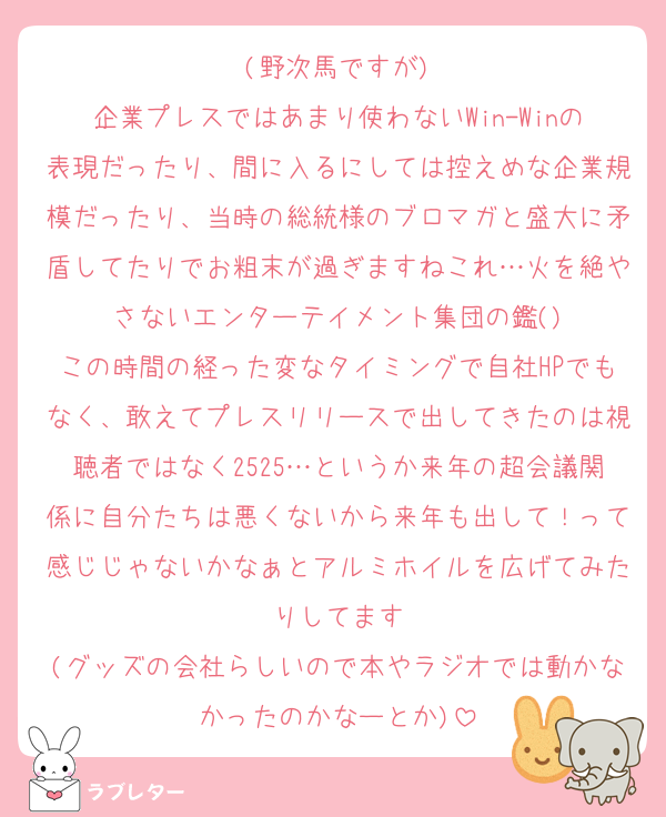 (野次馬ですが)
企業プレスではあまり使わないWin-Winの表現だったり、間に入るにしては控えめな企業規模だったり、当時の総統様のブロマガと盛大に矛盾してたりでお粗末が過ぎますねこれ…火を絶やさないエンターテイメント集団の鑑()
この時間の経った変なタイミングで自社HPでもなく、敢えてプレスリリースで出してきたのは視聴者ではなく2525…というか来年の超会議関係に自分たちは悪くないから来年も出して！って感じじゃないかなぁとアルミホイルを広げてみたりしてます
(グッズの会社らしいので本やラジオでは動かなかったのかなーとか)