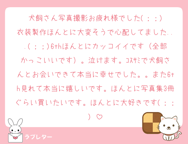 犬飼さん写真撮影お疲れ様でした(；；)
衣装製作ほんとに大変そうで心配してました...(；；)6thほんとにカッコイイです（全部かっこいいです）。泣けます。ｺｽｻﾐで犬飼さんとお会いできて本当に幸せでした。。また6th見れて本当に嬉しいです。ほんとに写真集3冊ぐらい買いたいです。ほんとに大好きです(；；)♡