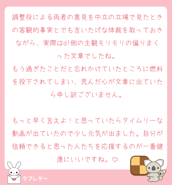 調整役による両者の意見を中立の立場で見たときの客観的事実とでも言いたげな体裁を取っておきながら、実際はd!側の主観モリモリの偏りまくった文章でしたね。
もう過ぎたことだと忘れかけていたところに燃料を投下されてしまい、荒んだ心が文章に出ていたら申し訳ございません。

もっと早く言えよ！と思っていたらタイムリーな動画が出ていたので少し元気が出ました。自分が信頼できると思った人たちを応援するのが一番健康にいいですね。