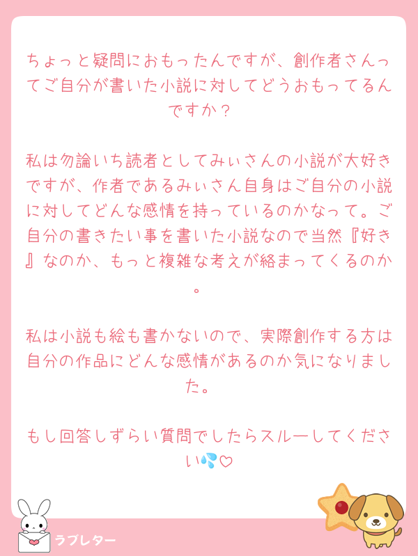 ちょっと疑問におもったんですが、創作者さんってご自分が書いた小説に対してどうおもってるんですか？

私は勿論いち読者としてみぃさんの小説が大好きですが、作者であるみぃさん自身はご自分の小説に対してどんな感情を持っているのかなって。ご自分の書きたい事を書いた小説なので当然『好き』なのか、もっと複雑な考えが絡まってくるのか。

私は小説も絵も書かないので、実際創作する方は自分の作品にどんな感情があるのか気になりました。

もし回答しずらい質問でしたらスルーしてください💦