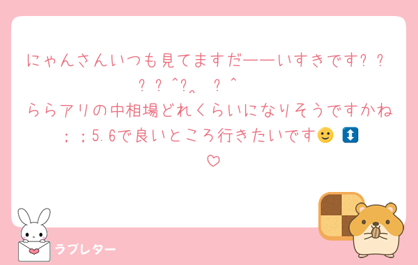 にゃんさんいつも見てますだーーいすきですദ്ദി^ᴗ ̫ ᴗ^₎♡♡
ららアリの中相場どれくらいになりそうですかね；；5.6で良いところ行きたいです🙂‍↕️🙂‍↕️