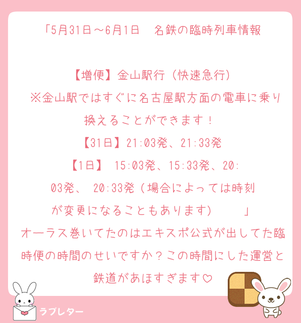 「5月31日～6月1日　名鉄の臨時列車情報 
【増便】金山駅行（快速急行）
 ※金山駅ではすぐに名古屋駅方面の電車に乗り換えることができます！ 
【31日】21:03発、21:33発 
【1日】 15:03発、15:33発、20:03発、 20:33発 (場合によっては時刻が変更になることもあります)     」
オーラス巻いてたのはエキスポ公式が出してた臨時便の時間のせいですか？この時間にした運営と鉄道があほすぎます