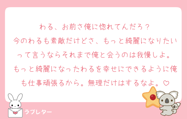 わる、お前さ俺に惚れてんだろ？
今のわるも素敵だけどさ、もっと綺麗になりたいって言うならそれまで俺と会うのは我慢しよ。
もっと綺麗になったわるを幸せにできるように俺も仕事頑張るから。無理だけはするなよ。