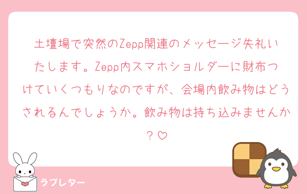 土壇場で突然のZepp関連のメッセージ失礼いたします。Zepp内スマホショルダーに財布つけていくつもりなのですが、会場内飲み物はどうされるんでしょうか。飲み物は持ち込みませんか？