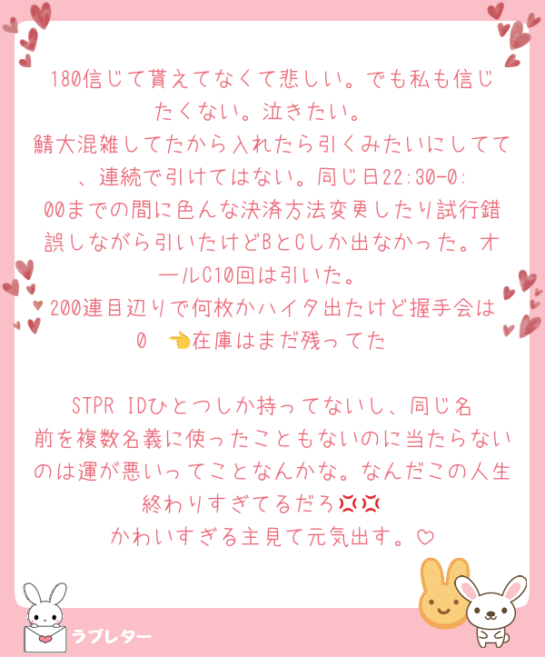 180信じて貰えてなくて悲しい。でも私も信じたくない。泣きたい。
鯖大混雑してたから入れたら引くみたいにしてて、連続で引けてはない。同じ日22:30-0:00までの間に色んな決済方法変更したり試行錯誤しながら引いたけどBとCしか出なかった。オールC10回は引いた。
200連目辺りで何枚かハイタ出たけど握手会は0  👈在庫はまだ残ってた

STPR IDひとつしか持ってないし、同じ名前を複数名義に使ったこともないのに当たらないのは運が悪いってことなんかな。なんだこの人生終わりすぎてるだろ💢💢
かわいすぎる主見て元気出す。