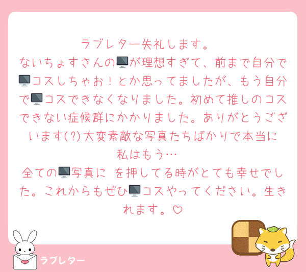 ラブレター失礼します。
ないちょすさんの🖥が理想すぎて、前まで自分で🖥コスしちゃお！とか思ってましたが、もう自分で🖥コスできなくなりました。初めて推しのコスできない症候群にかかりました。ありがとうございます(?)大変素敵な写真たちばかりで本当に私はもう…
全ての🖥写真に♡を押してる時がとても幸せでした。これからもぜひ🖥コスやってください。生きれます。