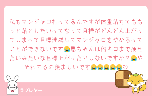 私もマンジャロ打ってるんですが体重落ちてももっと落としたいってなって目標がどんどん上がってしまって目標達成してマンジャロをやめるってことができないです😭悪ちゃんは何キロまで痩せたいみたいな目標上がったりしないですか？😭やめれてるの羨ましいです😭😭😭😭😭
