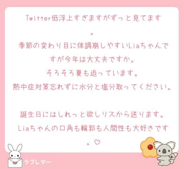 Twitter低浮上すぎますがずっと見てます。
季節の変わり目に体調崩しやすいLiaちゃんですが今年は大丈夫ですか。
そろそろ夏も迫っています。
熱中症対策忘れずに水分と塩分取ってください。
誕生日にはしれっと欲しリスから送ります。
Liaちゃんの口角も輪郭も人間性も大好きです。