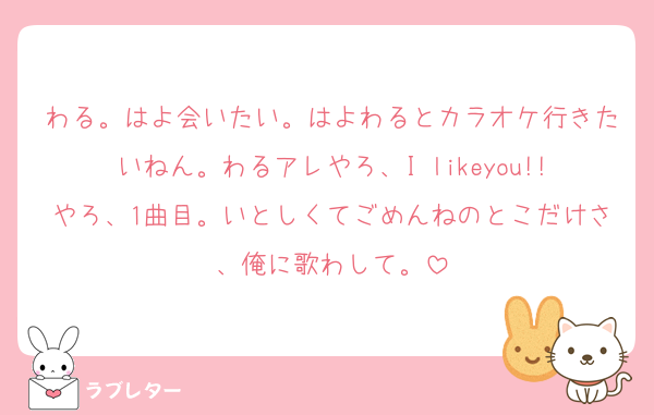 わる。はよ会いたい。はよわるとカラオケ行きたいねん。わるアレやろ、I likeyou!!やろ、1曲目。いとしくてごめんねのとこだけさ、俺に歌わして。