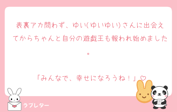 表裏アカ問わず、ゆい(ゆいゆい)さんに出会えてからちゃんと自分の遊戯王も報われ始めました。

「みんなで、幸せになろうね！」