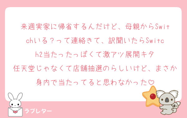 来週実家に帰省するんだけど、母親からSwitchいる？って連絡きて、訳聞いたらSwitch2当たったっぽくて激アツ展開キタ
任天堂じゃなくて店舗抽選のらしいけど、まさか身内で当たってると思わなかった