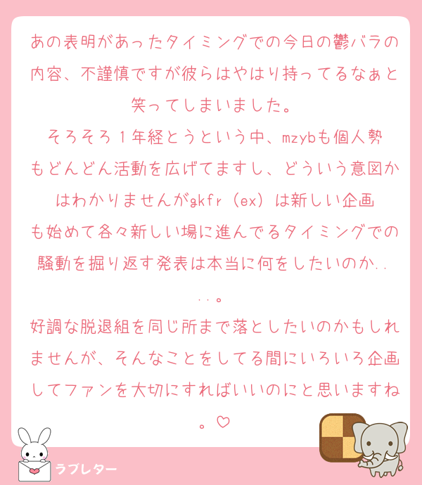 あの表明があったタイミングでの今日の鬱バラの内容、不謹慎ですが彼らはやはり持ってるなぁと笑ってしまいました。
そろそろ１年経とうという中、mzybも個人勢もどんどん活動を広げてますし、どういう意図かはわかりませんがgkfr（ex）は新しい企画も始めて各々新しい場に進んでるタイミングでの騒動を掘り返す発表は本当に何をしたいのか....。
好調な脱退組を同じ所まで落としたいのかもしれませんが、そんなことをしてる間にいろいろ企画してファンを大切にすればいいのにと思いますね。