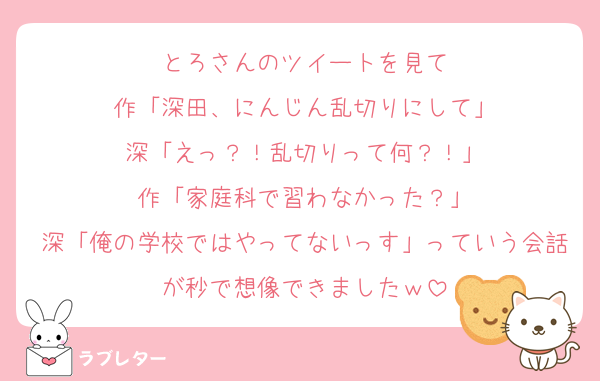 とろさんのツイートを見て
作「深田、にんじん乱切りにして」
深「えっ？！乱切りって何？！」
作「家庭科で習わなかった？」
深「俺の学校ではやってないっす」っていう会話が秒で想像できましたｗ