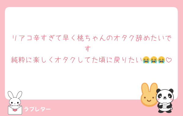 リアコ辛すぎて早く桃ちゃんのオタク辞めたいです
純粋に楽しくオタクしてた頃に戻りたい😭😭😭