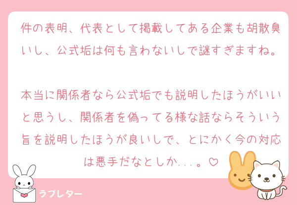 件の表明、代表として掲載してある企業も胡散臭いし、公式垢は何も言わないしで謎すぎますね。
本当に関係者なら公式垢でも説明したほうがいいと思うし、関係者を偽ってる様な話ならそういう旨を説明したほうが良いしで、とにかく今の対応は悪手だなとしか...。