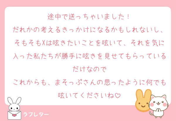 途中で送っちゃいました！
だれかの考えるきっかけになるかもしれないし、そもそもXは呟きたいことを呟いて、それを気に入った私たちが勝手に呟きを見せてもらっているだけなので
これからも、まそっぷさんの思ったように何でも呟いてくださいね