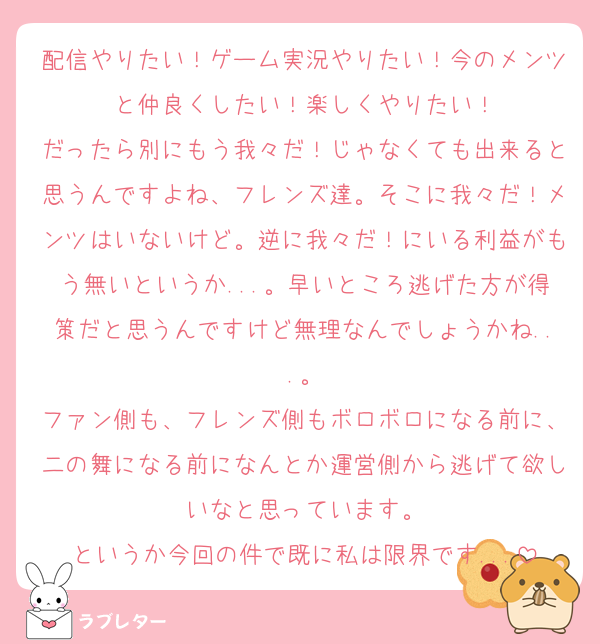 配信やりたい！ゲーム実況やりたい！今のメンツと仲良くしたい！楽しくやりたい！
だったら別にもう我々だ！じゃなくても出来ると思うんですよね、フレンズ達。そこに我々だ！メンツはいないけど。逆に我々だ！にいる利益がもう無いというか...。早いところ逃げた方が得策だと思うんですけど無理なんでしょうかね...。
ファン側も、フレンズ側もボロボロになる前に、二の舞になる前になんとか運営側から逃げて欲しいなと思っています。
というか今回の件で既に私は限界です...