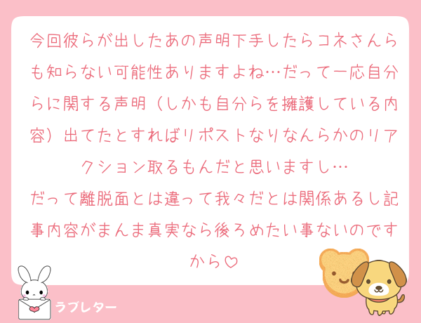 今回彼らが出したあの声明下手したらコネさんらも知らない可能性ありますよね…だって一応自分らに関する声明（しかも自分らを擁護している内容）出てたとすればリポストなりなんらかのリアクション取るもんだと思いますし…
だって離脱面とは違って我々だとは関係あるし記事内容がまんま真実なら後ろめたい事ないのですから