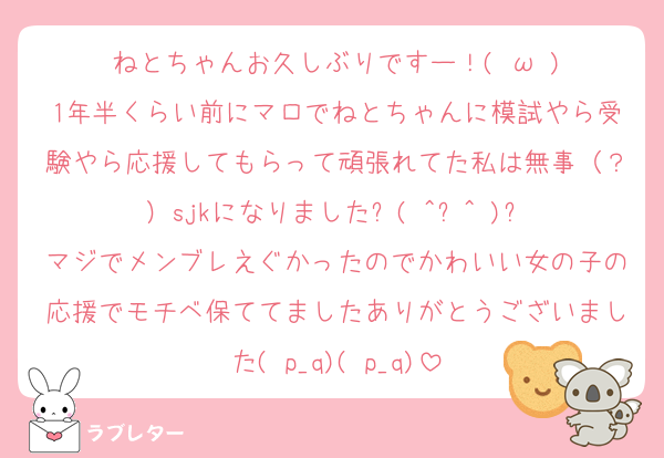 ねとちゃんお久しぶりですー！(♡ω♡)
1年半くらい前にマロでねとちゃんに模試やら受験やら応援してもらって頑張れてた私は無事（？）sjkになりましたᐠ( ^ᐤ^ )ᐟ
マジでメンブレえぐかったのでかわいい女の子の応援でモチベ保ててましたありがとうございました( p_q)( p_q)