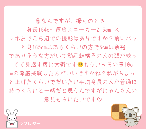 急なんですが、撮可のとき
身長154cm 厚底スニーカー2.5cm スマホおでこら辺での撮影はありですか？前にパッと見165cmはあるくらいの方で5cmは余裕でありそうな方がいて動画結構その人の頭が映ってて見返す度に大鬱です🙃もういっその事10cmの厚底挑戦した方がいいですかね？私がちょっと上げたくらいでだいたい平均身長の人が普通に持つくらいと一緒だと思うんですがにゃんさんの意見もらいたいです