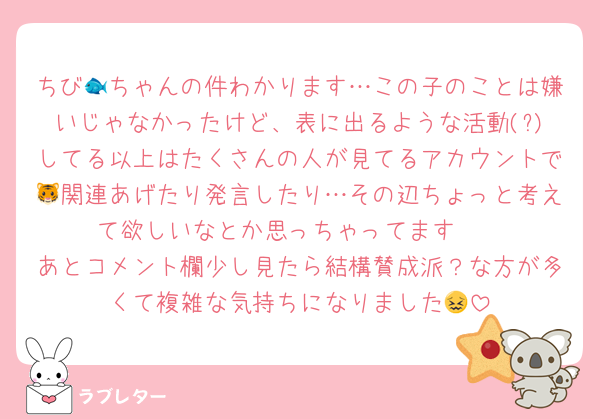 ちび🐟ちゃんの件わかります…この子のことは嫌いじゃなかったけど、表に出るような活動(?)してる以上はたくさんの人が見てるアカウントで🐯関連あげたり発言したり…その辺ちょっと考えて欲しいなとか思っちゃってます🥲
あとコメント欄少し見たら結構賛成派？な方が多くて複雑な気持ちになりました😖