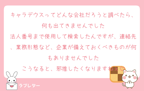 キャラデウスってどんな会社だろうと調べたら、何も出てきませんでした
法人番号まで使用して検索したんですが、連絡先、業務形態など、企業が備えておくべきものが何もありませんでした
こうなると、邪推したくなりますねぇ
