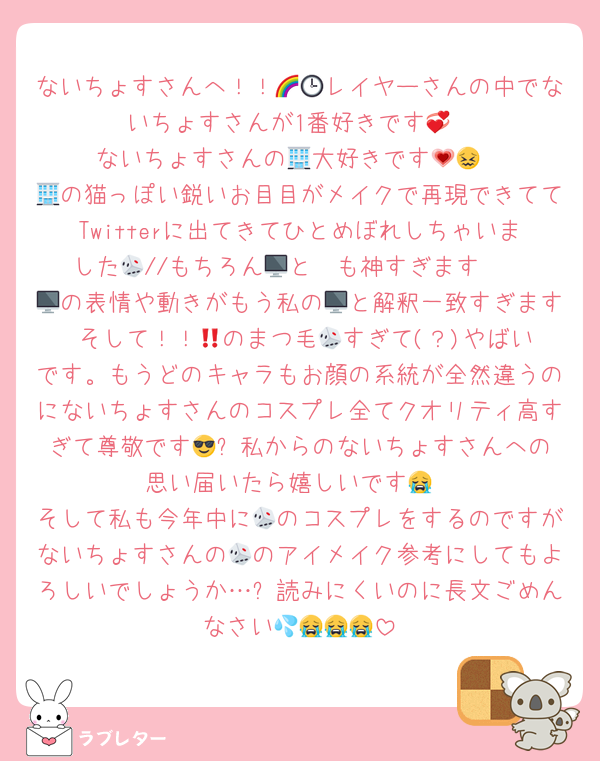 ないちょすさんへ！！🌈🕒レイヤーさんの中でないちょすさんが1番好きです💞
ないちょすさんの🏢大好きです💗😖
🏢の猫っぽい鋭いお目目がメイクで再現できててTwitterに出てきてひとめぼれしちゃいました🫣//もちろん🎲と🖥も神すぎます🥹
🖥の表情や動きがもう私の🖥と解釈一致すぎます‼️そして！！🎲のまつ毛🎲すぎて(？)やばいです。もうどのキャラもお顔の系統が全然違うのにないちょすさんのコスプレ全てクオリティ高すぎて尊敬です😎✨️私からのないちょすさんへの思い届いたら嬉しいです😭
そして私も今年中に🎲のコスプレをするのですがないちょすさんの🎲のアイメイク参考にしてもよろしいでしょうか…❔読みにくいのに長文ごめんなさい💦😭😭😭
