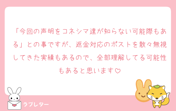 「今回の声明をコネシマ達が知らない可能際もある」との事ですが、返金対応のポストを散々無視してきた実績もあるので、全部理解してる可能性もあると思います