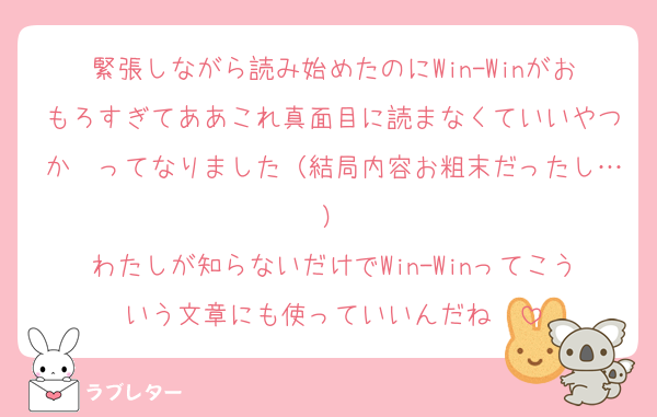 緊張しながら読み始めたのにWin-Winがおもろすぎてああこれ真面目に読まなくていいやつか〜ってなりました（結局内容お粗末だったし…）
わたしが知らないだけでWin-Winってこういう文章にも使っていいんだね〜