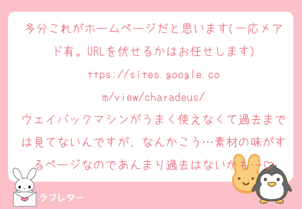多分これがホームページだと思います(一応メアド有。URLを伏せるかはお任せします)
ttps://sites.google.com/view/charadeus/
ウェイバックマシンがうまく使えなくて過去までは見てないんですが、なんかこう…素材の味がするページなのであんまり過去はないかも…