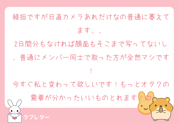 緑担ですが日直カメラあれだけなの普通に萎えてます、、
2日間分もなければ顔面もそこまで写ってないし、普通にメンバー同士で取った方が全然マシです！
今すぐ私と変わって欲しいです！もっとオタクの需要が分かったいいものとれます！