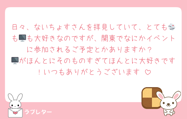 日々、ないちょすさんを拝見していて、とても🎲も🖥も大好きなのですが、関東でなにかイベントに参加されるご予定とかありますか？
🖥がほんとにそのものすぎてほんとに大好きです！いつもありがとうございます♡